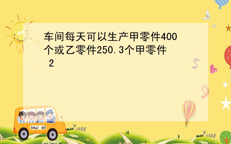 车间每天可以生产甲零件400个或乙零件250.3个甲零件 2