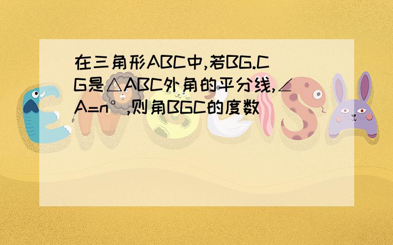 在三角形ABC中,若BG.CG是△ABC外角的平分线,∠A=n°,则角BGC的度数