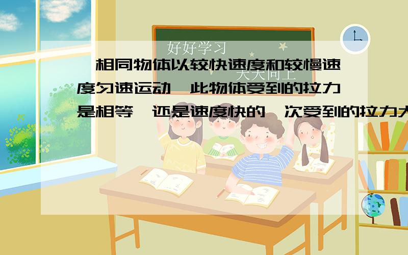 一相同物体以较快速度和较慢速度匀速运动,此物体受到的拉力是相等,还是速度快的一次受到的拉力大?