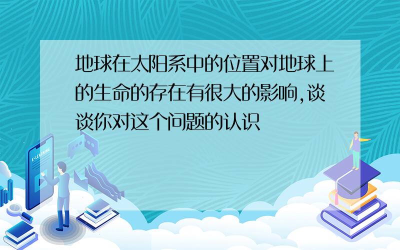 地球在太阳系中的位置对地球上的生命的存在有很大的影响,谈谈你对这个问题的认识