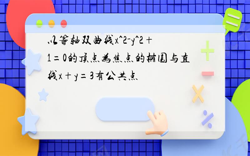 以等轴双曲线x^2-y^2+1=0的顶点为焦点的椭圆与直线x+y=3有公共点