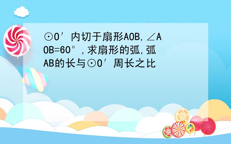 ⊙O′内切于扇形AOB,∠AOB=60°,求扇形的弧,弧AB的长与⊙O′周长之比