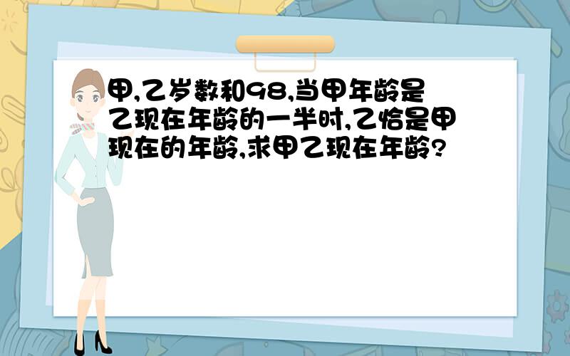 甲,乙岁数和98,当甲年龄是乙现在年龄的一半时,乙恰是甲现在的年龄,求甲乙现在年龄?