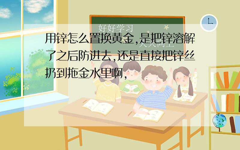 用锌怎么置换黄金,是把锌溶解了之后防进去,还是直接把锌丝扔到拖金水里啊,