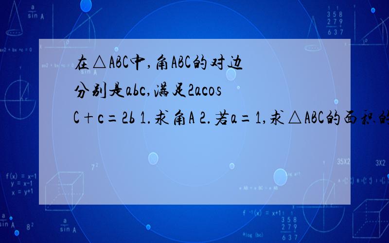 在△ABC中,角ABC的对边分别是abc,满足2acosC+c=2b 1.求角A 2.若a=1,求△ABC的面积的最大值