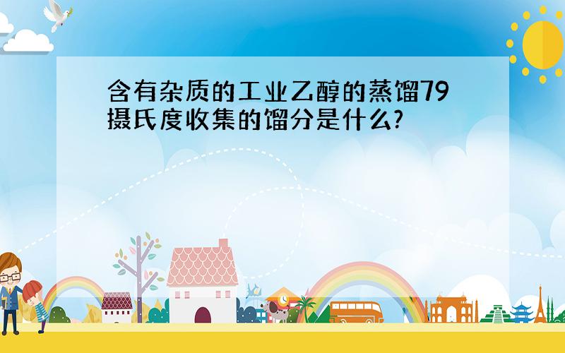 含有杂质的工业乙醇的蒸馏79摄氏度收集的馏分是什么?