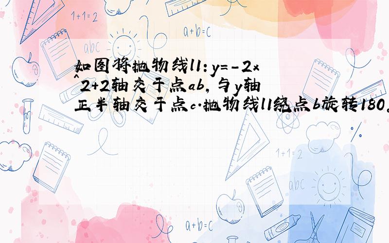 如图将抛物线l1：y=-2x^2+2轴交于点ab,与y轴正半轴交于点c.抛物线l1绕点b旋转180°.