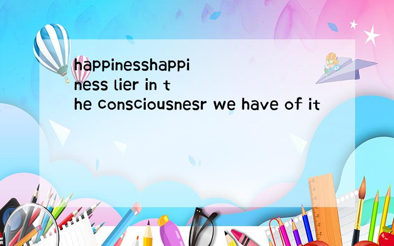 happinesshappiness lier in the consciousnesr we have of it