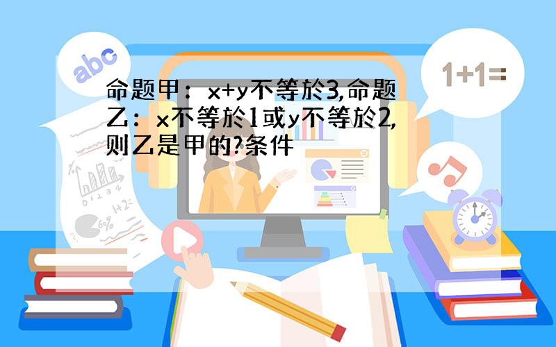 命题甲：x+y不等於3,命题乙：x不等於1或y不等於2,则乙是甲的?条件