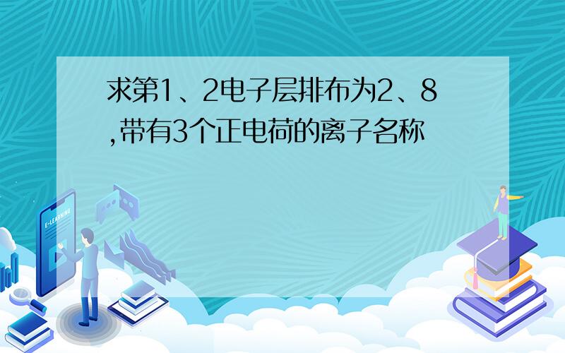 求第1、2电子层排布为2、8,带有3个正电荷的离子名称