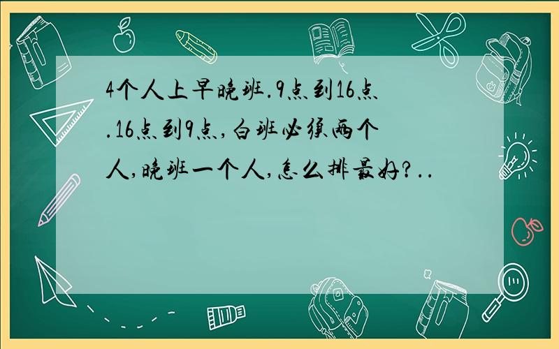 4个人上早晚班.9点到16点.16点到9点,白班必须两个人,晚班一个人,怎么排最好?..