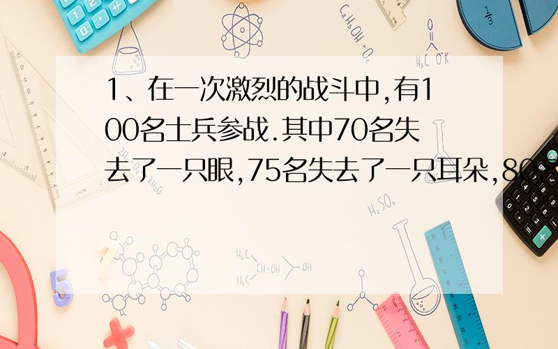 1、在一次激烈的战斗中,有100名士兵参战.其中70名失去了一只眼,75名失去了一只耳朵,80名失去了一只手,85名失去