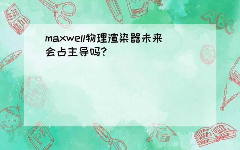 maxwell物理渲染器未来会占主导吗?