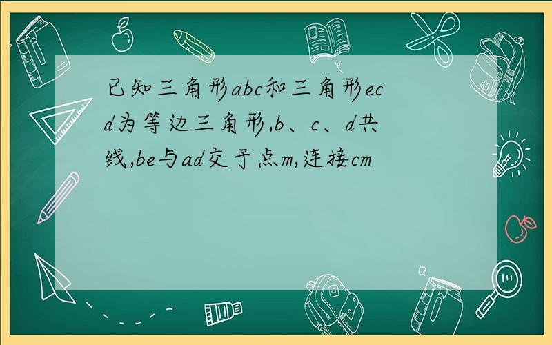 已知三角形abc和三角形ecd为等边三角形,b、c、d共线,be与ad交于点m,连接cm