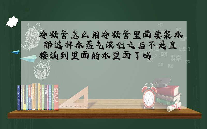 冷凝管怎么用冷凝管里面要装水 那这样水蒸气液化之后不是直接滴到里面的水里面了吗