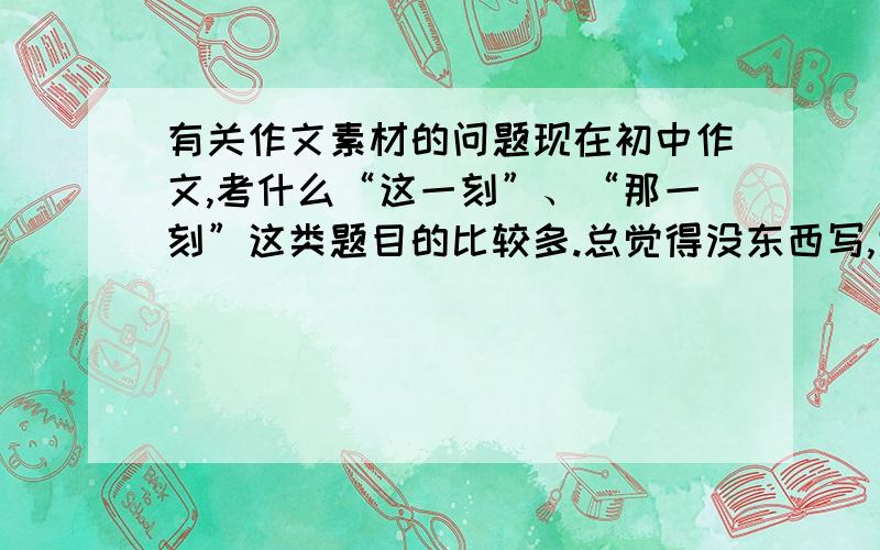 有关作文素材的问题现在初中作文,考什么“这一刻”、“那一刻”这类题目的比较多.总觉得没东西写,大家可以谈谈有什么素材比较