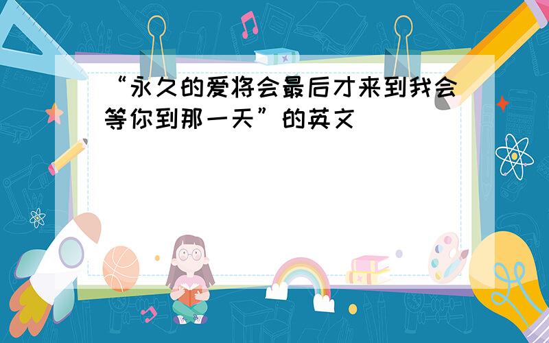 “永久的爱将会最后才来到我会等你到那一天”的英文