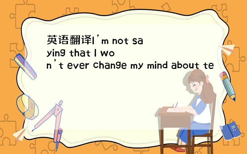 英语翻译I’m not saying that I won’t ever change my mind about te