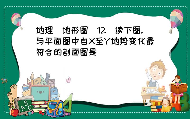 地理(地形图)12．读下图,与平面图中自X至Y地势变化最符合的剖面图是 （ ）