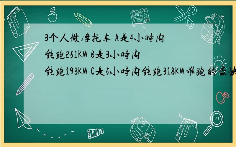 3个人做摩托车 A是4小时内能跑251KM B是3小时内能跑193KM C是5小时内能跑318KM谁跑的最快?