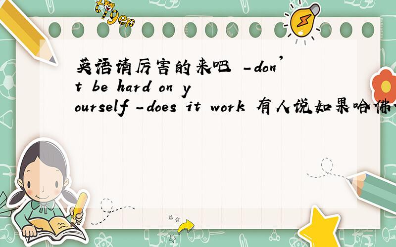 英语请厉害的来吧 -don't be hard on yourself -does it work 有人说如果哈佛使用反