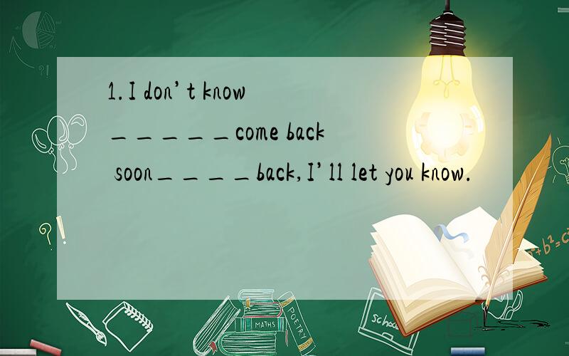 1.I don’t know_____come back soon____back,I’ll let you know.