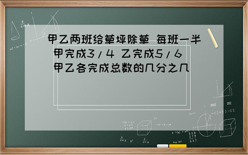 甲乙两班给草坪除草 每班一半 甲完成3/4 乙完成5/6 甲乙各完成总数的几分之几