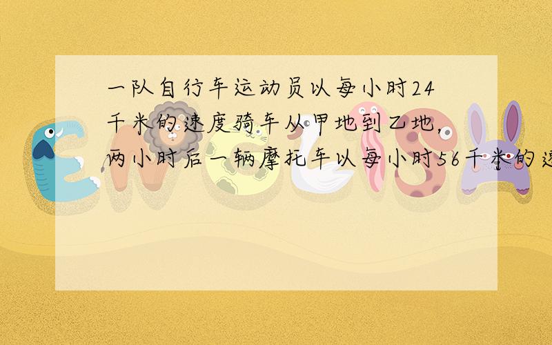 一队自行车运动员以每小时24千米的速度骑车从甲地到乙地，两小时后一辆摩托车以每小时56千米的速度也从甲地到乙地，在甲地到