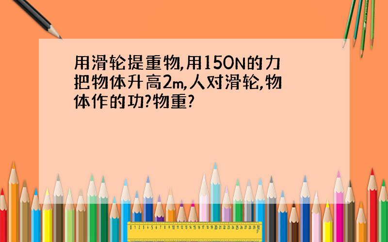 用滑轮提重物,用150N的力把物体升高2m,人对滑轮,物体作的功?物重?