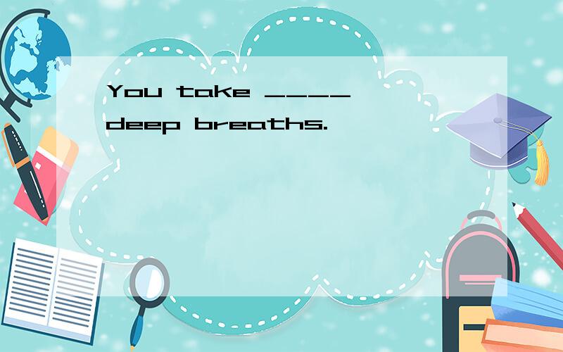 You take ____ deep breaths.