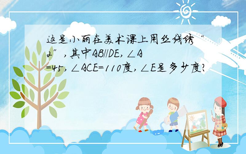 这是小丽在美术课上用丝线绣“2”,其中AB//DE,∠A=45,∠ACE=110度,∠E是多少度?