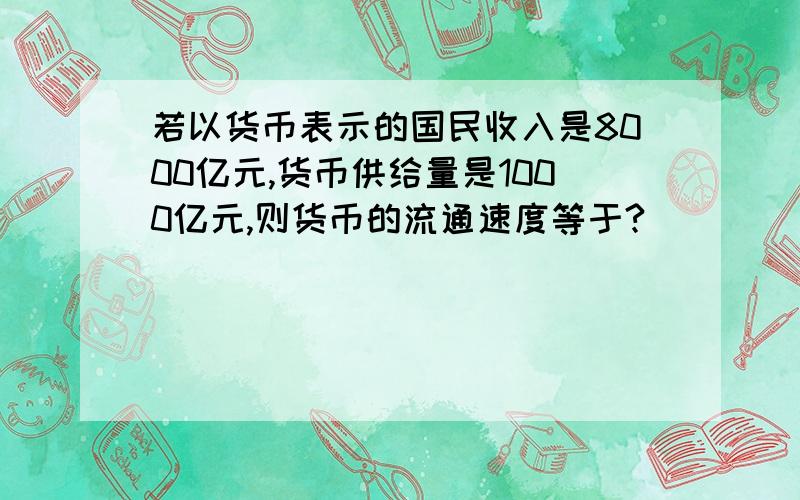 若以货币表示的国民收入是8000亿元,货币供给量是1000亿元,则货币的流通速度等于?