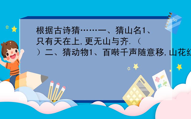 根据古诗猜……一、猜山名1、只有天在上,更无山与齐.（ ）二、猜动物1、百啭千声随意移,山花红紫树高低.（ ）2、茸茸毛