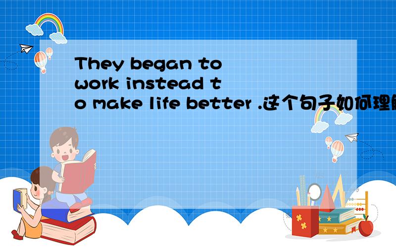 They began to work instead to make life better .这个句子如何理解,ins