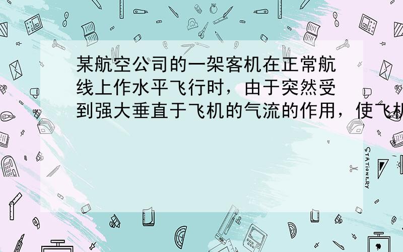 某航空公司的一架客机在正常航线上作水平飞行时，由于突然受到强大垂直于飞机的气流的作用，使飞机在10s内高度下降1700m