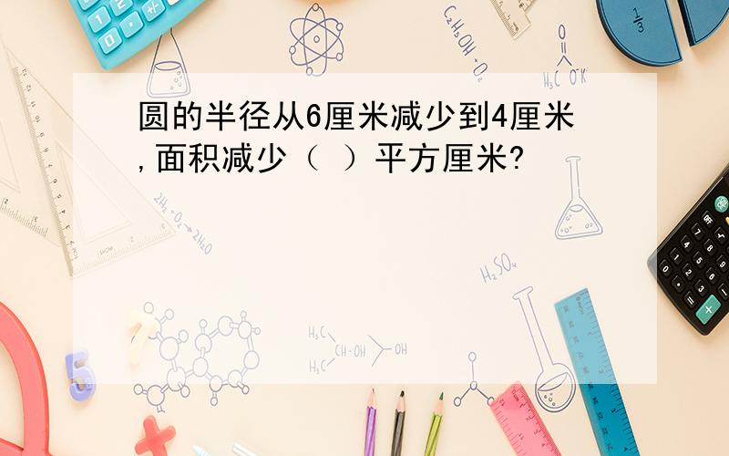 圆的半径从6厘米减少到4厘米,面积减少（ ）平方厘米?