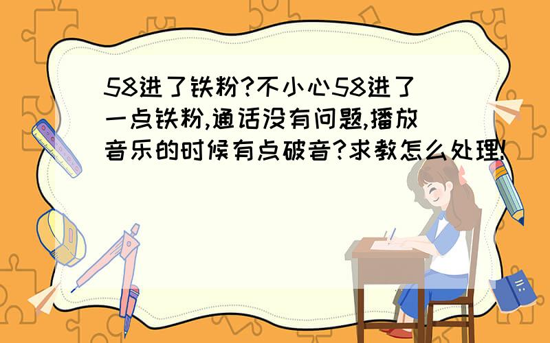 58进了铁粉?不小心58进了一点铁粉,通话没有问题,播放音乐的时候有点破音?求教怎么处理!