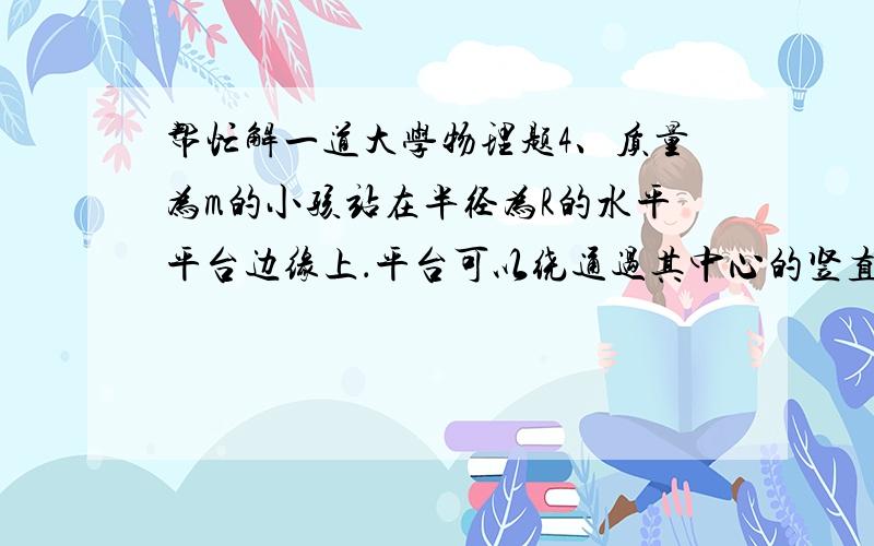 帮忙解一道大学物理题4、质量为m的小孩站在半径为R的水平平台边缘上．平台可以绕通过其中心的竖直光滑固定轴自由转动,转动惯