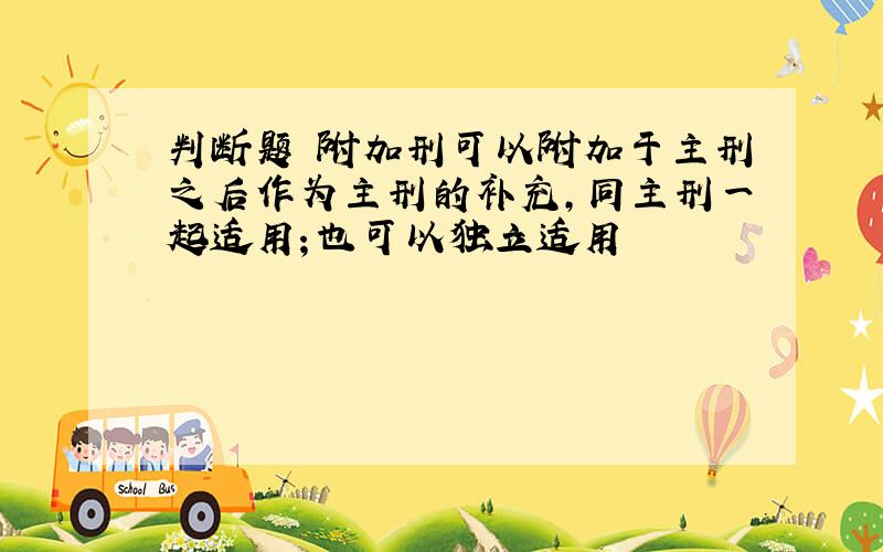 判断题 附加刑可以附加于主刑之后作为主刑的补充,同主刑一起适用；也可以独立适用