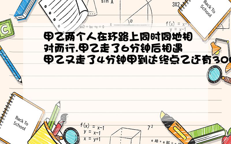 甲乙两个人在环路上同时同地相对而行.甲乙走了6分钟后相遇甲乙又走了4分钟甲到达终点乙还有300米,问路程