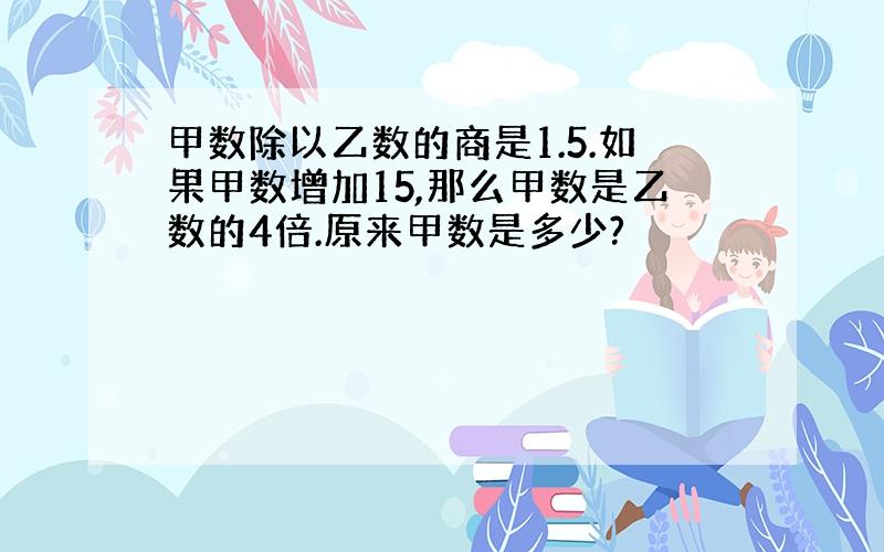 甲数除以乙数的商是1.5.如果甲数增加15,那么甲数是乙数的4倍.原来甲数是多少?