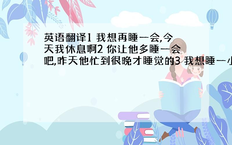 英语翻译1 我想再睡一会,今天我休息啊2 你让他多睡一会吧,昨天他忙到很晚才睡觉的3 我想睡一小会的,结果睡过了头.英语