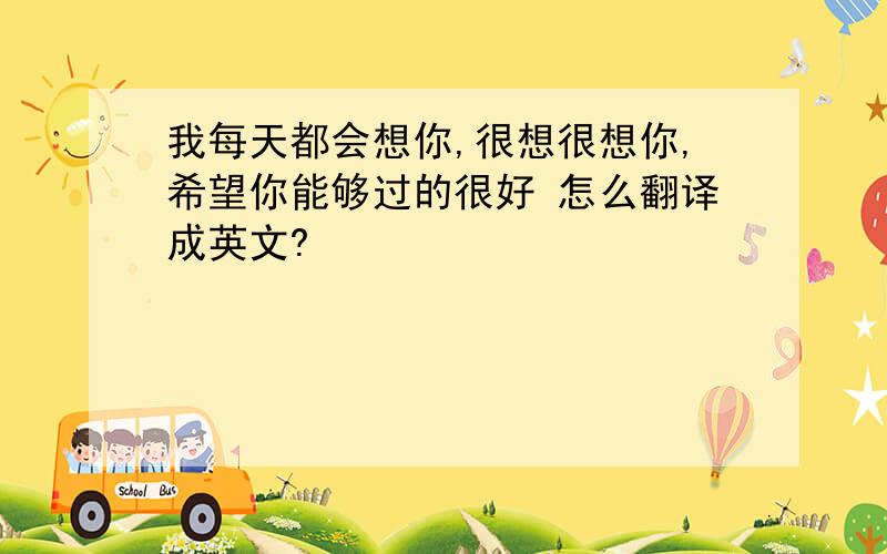 我每天都会想你,很想很想你,希望你能够过的很好 怎么翻译成英文?