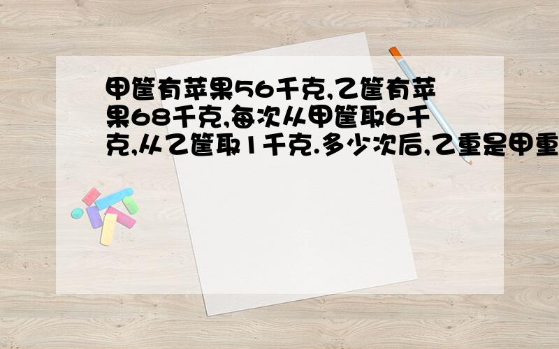 甲筐有苹果56千克,乙筐有苹果68千克,每次从甲筐取6千克,从乙筐取1千克.多少次后,乙重是甲重的2倍?