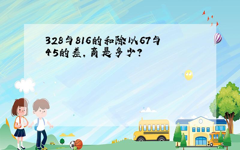 328与816的和除以67与45的差,商是多少?