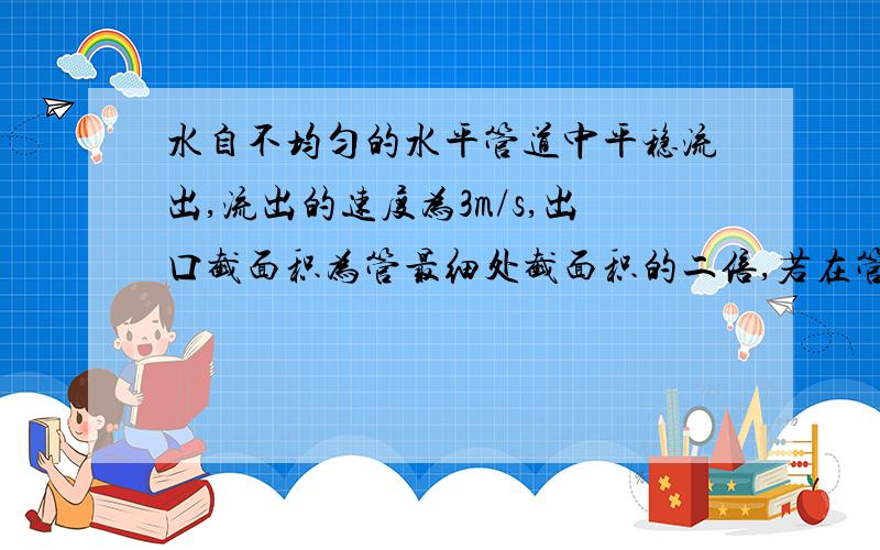 水自不均匀的水平管道中平稳流出,流出的速度为3m/s,出口截面积为管最细处截面积的二倍,若在管最细处开小