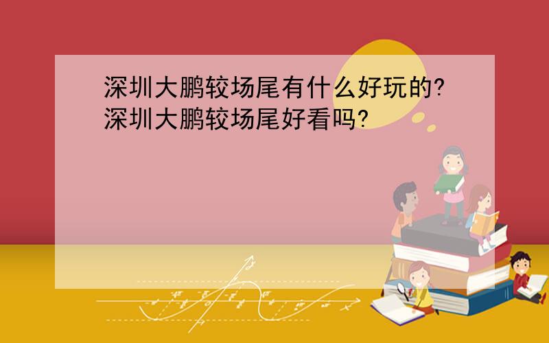 深圳大鹏较场尾有什么好玩的?深圳大鹏较场尾好看吗?