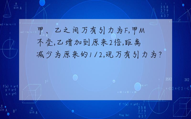 甲、乙之间万有引力为F,甲M不变,乙增加到原来2倍,距离减少为原来的1/2,现万有引力为?