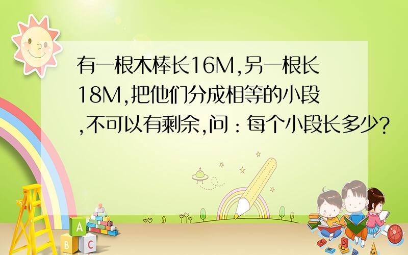 有一根木棒长16M,另一根长18M,把他们分成相等的小段,不可以有剩余,问：每个小段长多少?