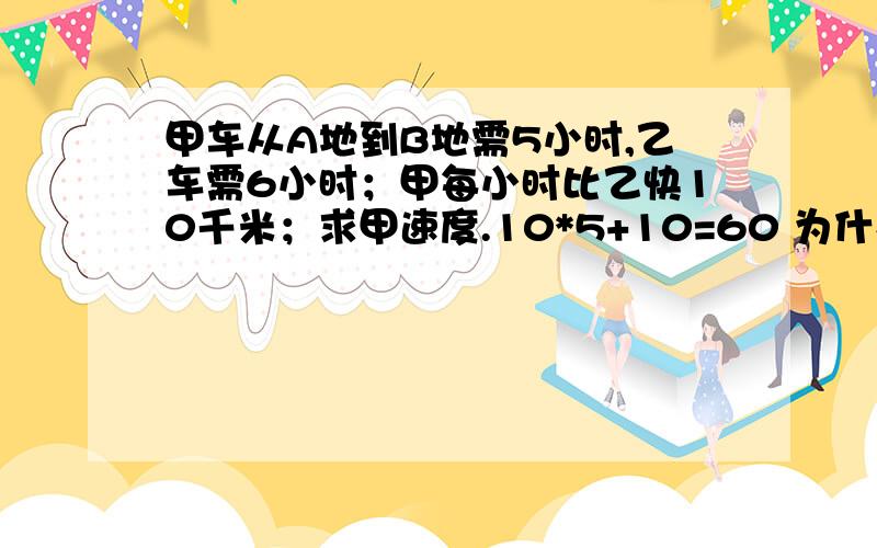 甲车从A地到B地需5小时,乙车需6小时；甲每小时比乙快10千米；求甲速度.10*5+10=60 为什么?谢